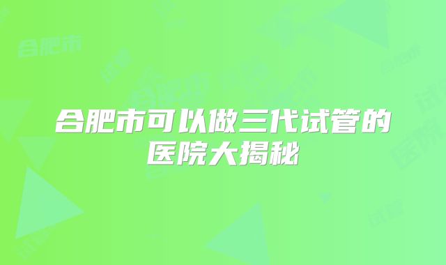 合肥市可以做三代试管的医院大揭秘