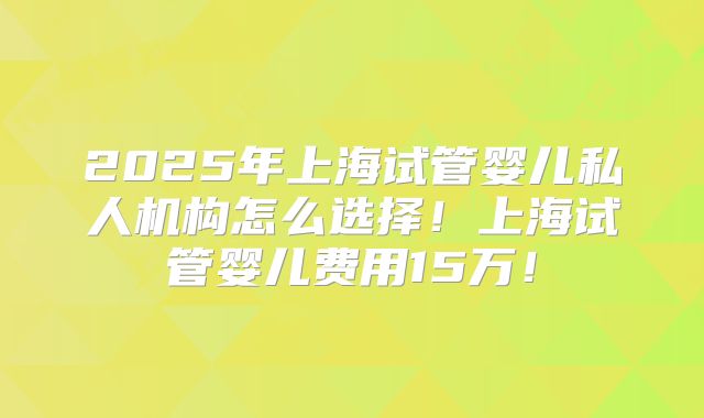 2025年上海试管婴儿私人机构怎么选择！上海试管婴儿费用15万！