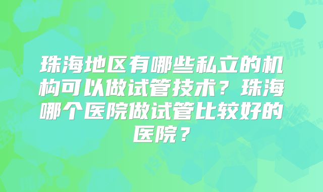 珠海地区有哪些私立的机构可以做试管技术?珠海哪个医院做试管比较好的医院?