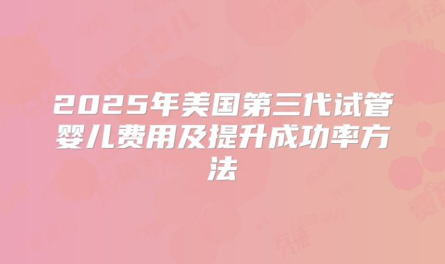 2025年美国第三代试管婴儿费用及提升成功率方法
