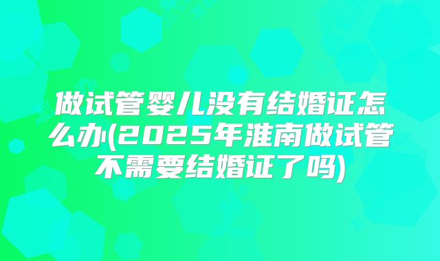 做试管婴儿没有结婚证怎么办(2025年淮南做试管不需要结婚证了吗)