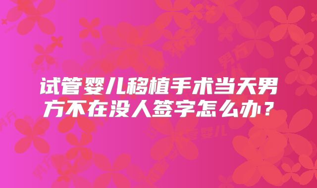 试管婴儿移植手术当天男方不在没人签字怎么办？