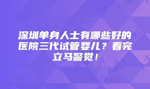 深圳单身人士有哪些好的医院三代试管婴儿？看完立马警觉！