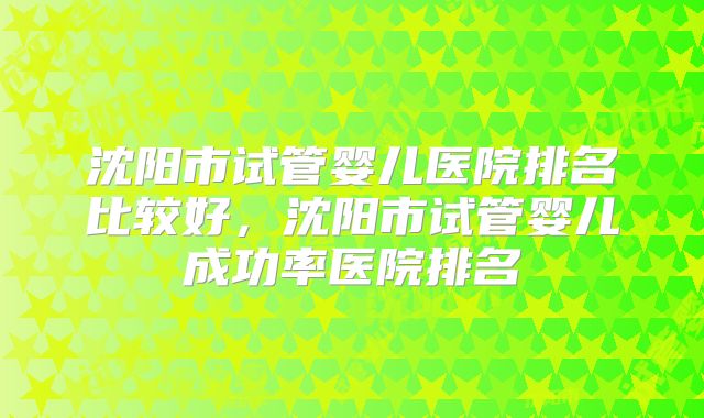 沈阳市试管婴儿医院排名比较好，沈阳市试管婴儿成功率医院排名