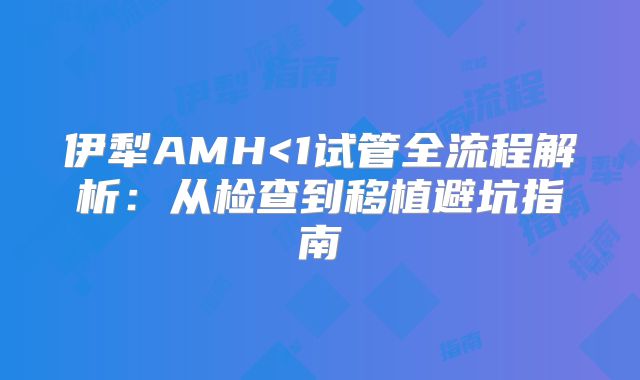 伊犁AMH<1试管全流程解析：从检查到移植避坑指南