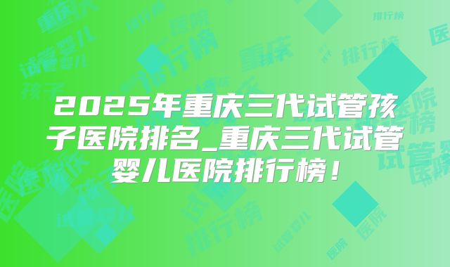 2025年重庆三代试管孩子医院排名_重庆三代试管婴儿医院排行榜！