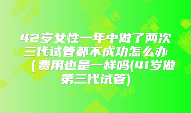 42岁女性一年中做了两次三代试管都不成功怎么办（费用也是一样吗(41岁做第三代试管)