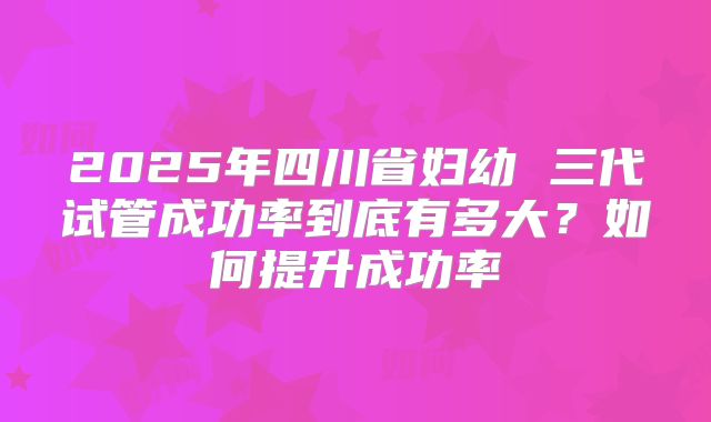 2025年四川省妇幼 三代试管成功率到底有多大？如何提升成功率