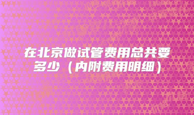 在北京做试管费用总共要多少（内附费用明细）