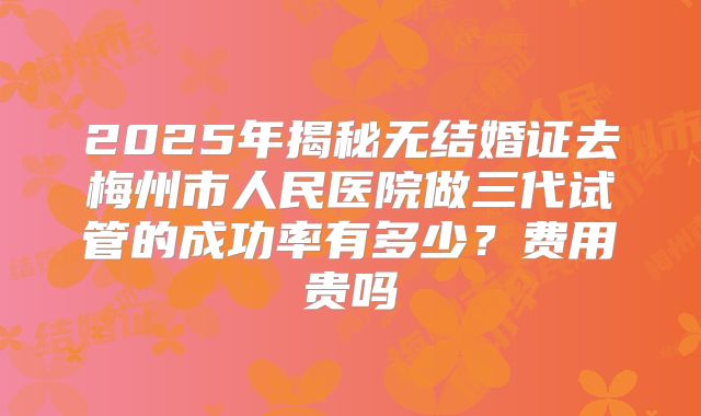 2025年揭秘无结婚证去梅州市人民医院做三代试管的成功率有多少?费用贵吗
