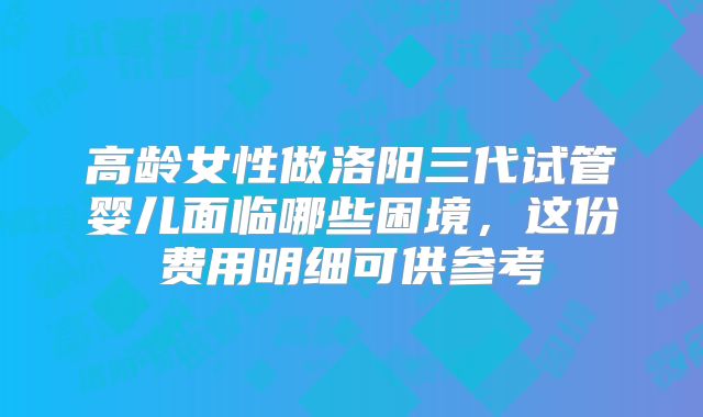 高龄女性做洛阳三代试管婴儿面临哪些困境，这份费用明细可供参考