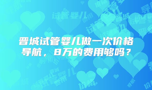 晋城试管婴儿做一次价格导航，8万的费用够吗？