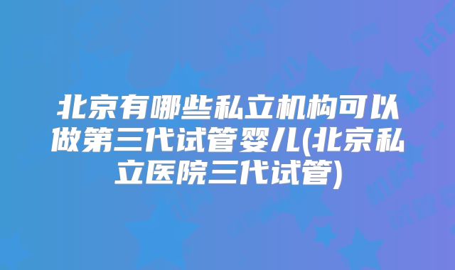 北京有哪些私立机构可以做第三代试管婴儿(北京私立医院三代试管)