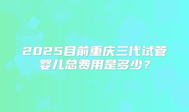 2025目前重庆三代试管婴儿总费用是多少？