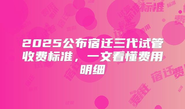 2025公布宿迁三代试管收费标准，一文看懂费用明细