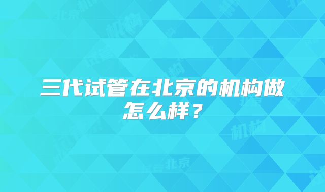 三代试管在北京的机构做怎么样?