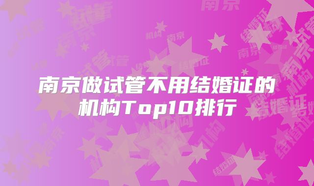 南京做试管不用结婚证的机构Top10排行