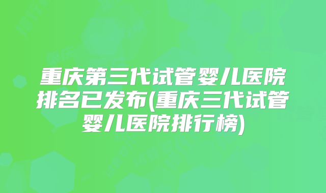 重庆第三代试管婴儿医院排名已发布(重庆三代试管婴儿医院排行榜)