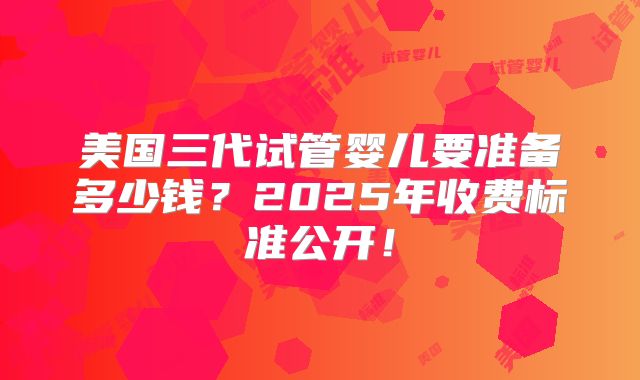美国三代试管婴儿要准备多少钱？2025年收费标准公开！