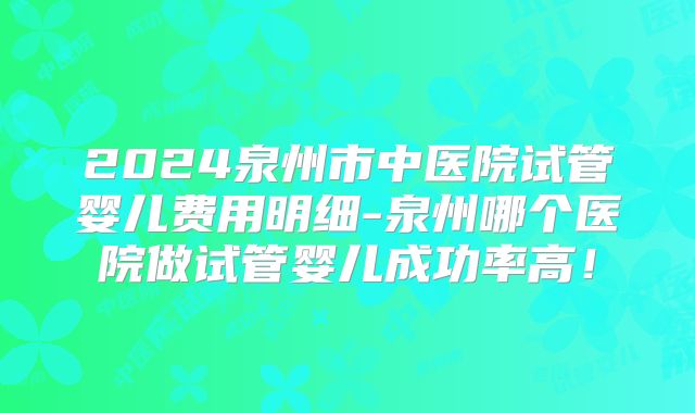 2024泉州市中医院试管婴儿费用明细-泉州哪个医院做试管婴儿成功率高!