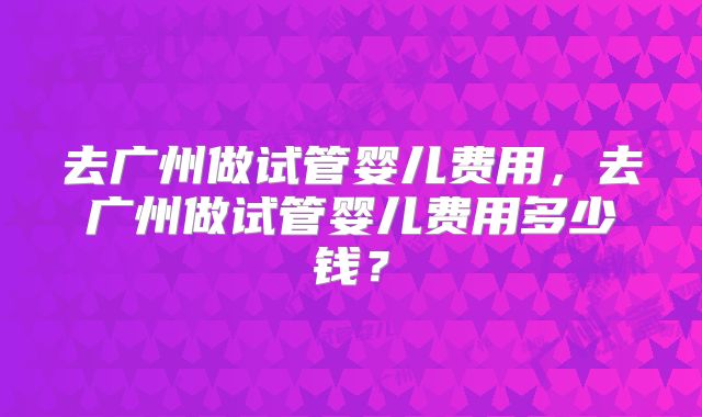 去广州做试管婴儿费用，去广州做试管婴儿费用多少钱？