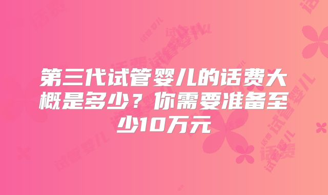 第三代试管婴儿的话费大概是多少?你需要准备至少10万元