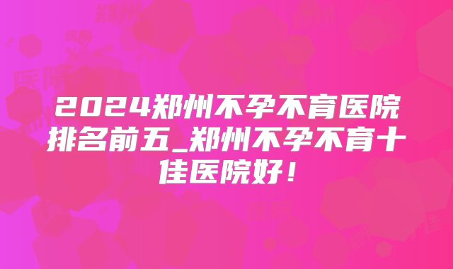 2024郑州不孕不育医院排名前五_郑州不孕不育十佳医院好！