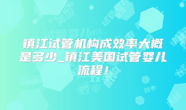 镇江试管机构成效率大概是多少_镇江美国试管婴儿流程!