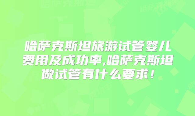哈萨克斯坦旅游试管婴儿费用及成功率,哈萨克斯坦做试管有什么要求!