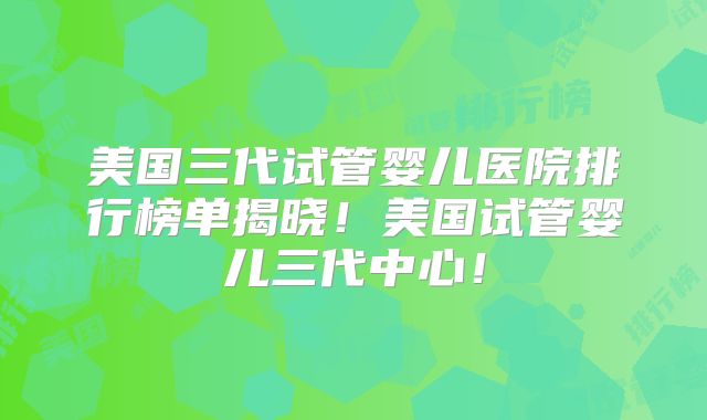 美国三代试管婴儿医院排行榜单揭晓！美国试管婴儿三代中心！