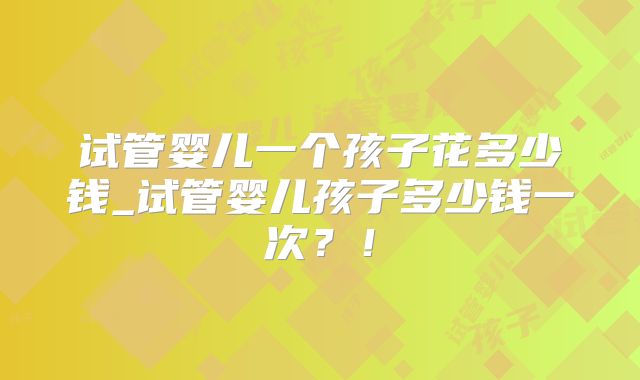 试管婴儿一个孩子花多少钱_试管婴儿孩子多少钱一次？！