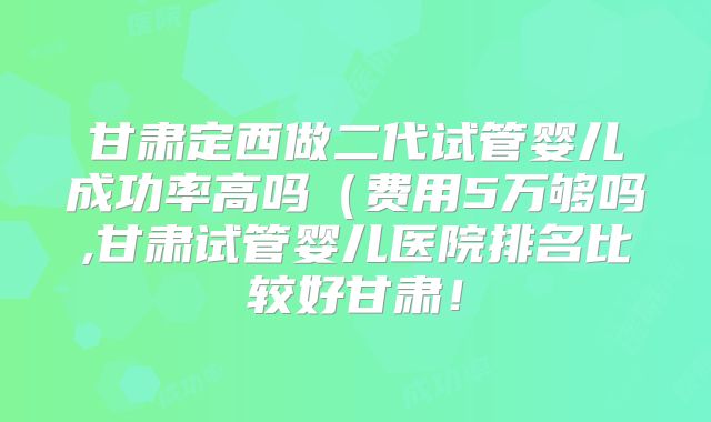 甘肃定西做二代试管婴儿成功率高吗（费用5万够吗,甘肃试管婴儿医院排名比较好甘肃！