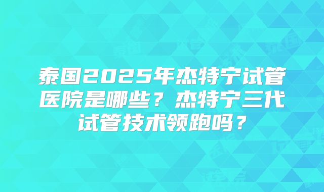 泰国2025年杰特宁试管医院是哪些?杰特宁三代试管技术领跑吗?