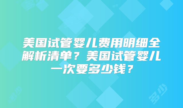 美国试管婴儿费用明细全解析清单？美国试管婴儿一次要多少钱？