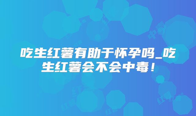 吃生红薯有助于怀孕吗_吃生红薯会不会中毒！