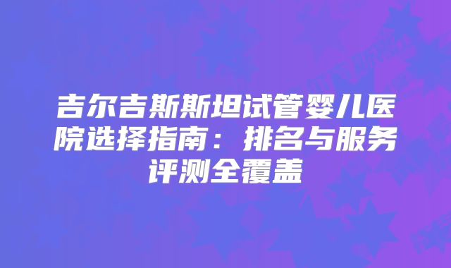 吉尔吉斯斯坦试管婴儿医院选择指南：排名与服务评测全覆盖