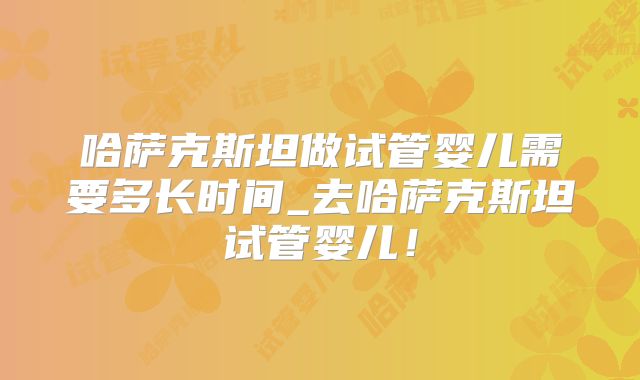 哈萨克斯坦做试管婴儿需要多长时间_去哈萨克斯坦试管婴儿！