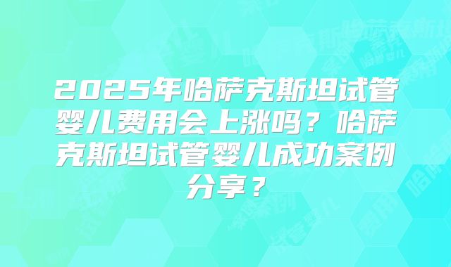 2025年哈萨克斯坦试管婴儿费用会上涨吗?哈萨克斯坦试管婴儿成功案例分享?