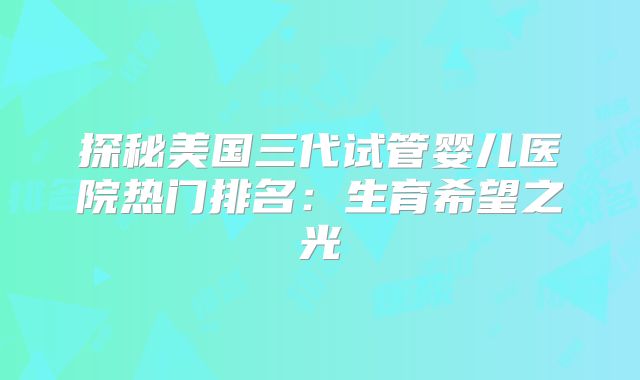 探秘美国三代试管婴儿医院热门排名：生育希望之光
