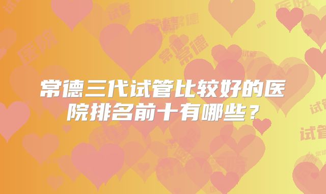 常德三代试管比较好的医院排名前十有哪些？