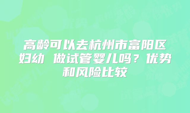 高龄可以去杭州市富阳区妇幼 做试管婴儿吗？优势和风险比较