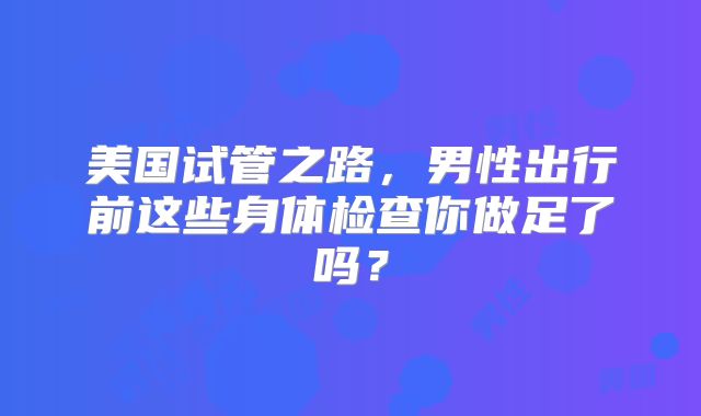 美国试管之路，男性出行前这些身体检查你做足了吗？