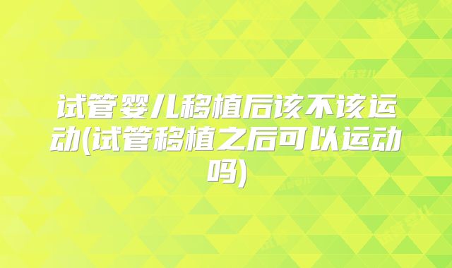 试管婴儿移植后该不该运动(试管移植之后可以运动吗)