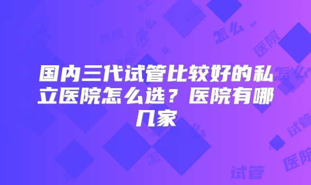 国内三代试管比较好的私立医院怎么选？医院有哪几家
