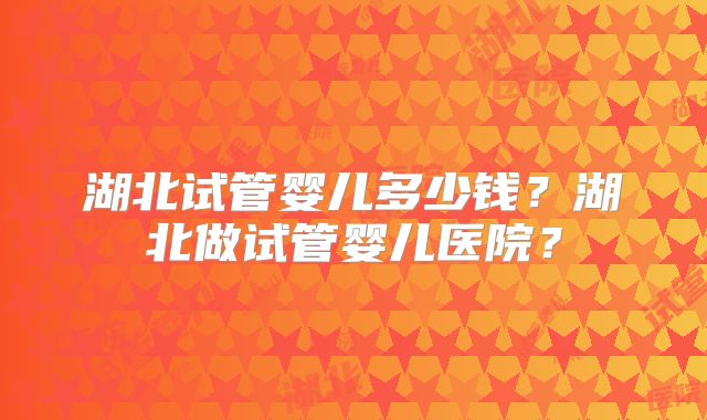 湖北试管婴儿多少钱？湖北做试管婴儿医院？