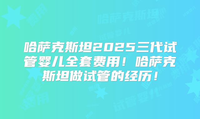 哈萨克斯坦2025三代试管婴儿全套费用！哈萨克斯坦做试管的经历！