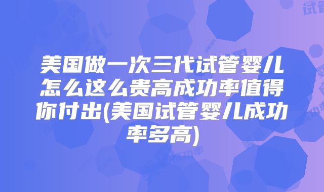 美国做一次三代试管婴儿怎么这么贵高成功率值得你付出(美国试管婴儿成功率多高)