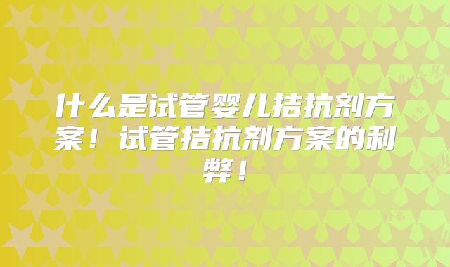 什么是试管婴儿拮抗剂方案!试管拮抗剂方案的利弊!