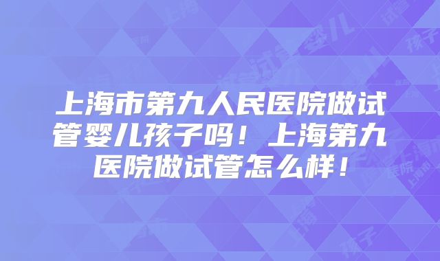 上海市第九人民医院做试管婴儿孩子吗!上海第九医院做试管怎么样!