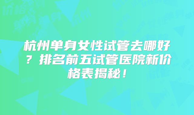 杭州单身女性试管去哪好？排名前五试管医院新价格表揭秘！